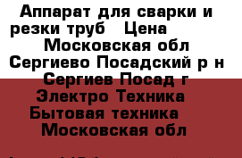 Аппарат для сварки и резки труб › Цена ­ 10 000 - Московская обл., Сергиево-Посадский р-н, Сергиев Посад г. Электро-Техника » Бытовая техника   . Московская обл.